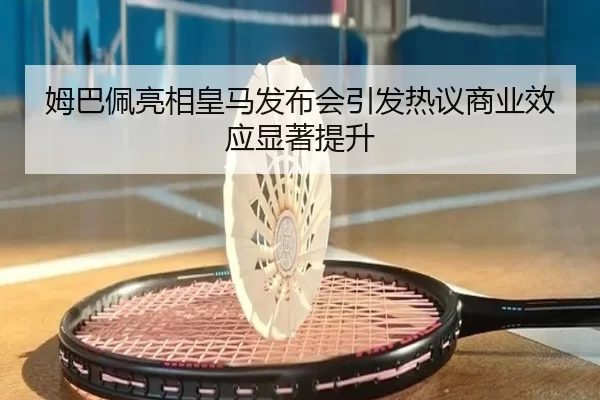 姆巴佩亮相皇马发布会引发热议商业效应显著提升